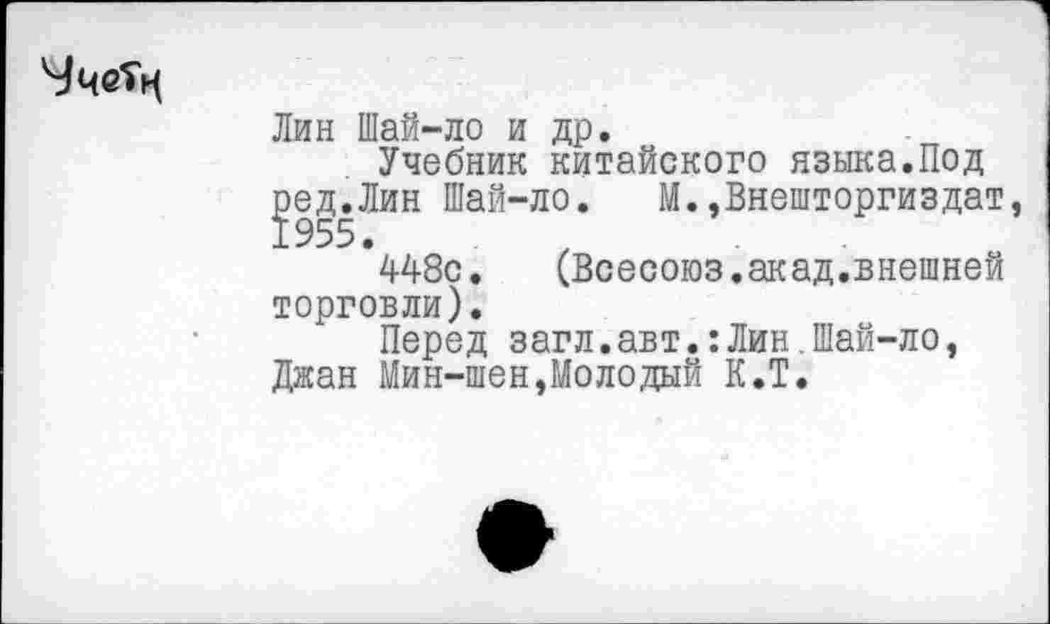 ﻿Лин Шай-ло и др.
Учебник китайского языка.Под
^ед.Лин Шай-ло. М.,Внешторгиздат
448с. (Всесоюз.акад.внешней торговли).
Перед загл.авт.:Лин.Шай-ло, Джан Мин-шен,Молодый К.Т.